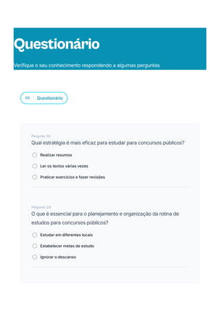 06 Questionário
Pergunta 1/6
Qual estratégia é mais eficaz para estudar para concursos públicos?
Realizar resumos
Ler os textos várias vezes
Praticar exercícios e fazer revisões
Pergunta 2/6
O que é essencial para o planejamento e organização da rotina de
estudos para concursos públicos?
Estudar em diferentes locais
Estabelecer metas de estudo
Ignorar o descanso
Questionário
Verifique o seu conhecimento respondendo a algumas perguntas
 