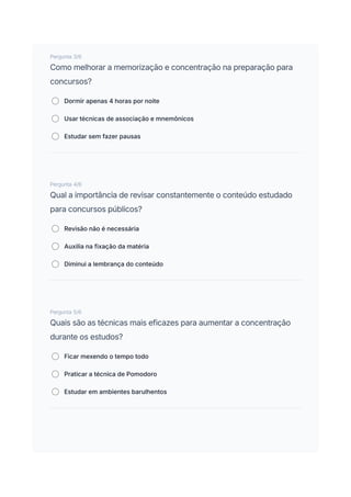 Pergunta 3/6
Como melhorar a memorização e concentração na preparação para
concursos?
Dormir apenas 4 horas por noite
Usar técnicas de associação e mnemônicos
Estudar sem fazer pausas
Pergunta 4/6
Qual a importância de revisar constantemente o conteúdo estudado
para concursos públicos?
Revisão não é necessária
Auxilia na fixação da matéria
Diminui a lembrança do conteúdo
Pergunta 5/6
Quais são as técnicas mais eficazes para aumentar a concentração
durante os estudos?
Ficar mexendo o tempo todo
Praticar a técnica de Pomodoro
Estudar em ambientes barulhentos
 