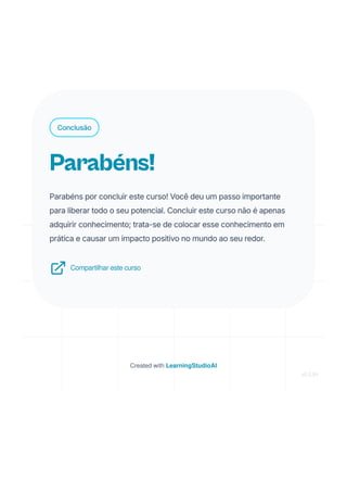 Conclusão
Parabéns!
Parabéns por concluir este curso! Você deu um passo importante
para liberar todo o seu potencial. Concluir este curso não é apenas
adquirir conhecimento; trata-se de colocar esse conhecimento em
prática e causar um impacto positivo no mundo ao seu redor.
Compartilhar este curso
Created with LearningStudioAI
v0.5.91
 