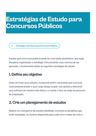 01 Estratégias de Estudo para Concursos Públicos
Estudar para concursos públicos pode ser uma tarefa desafiadora, que exige
disciplina, organização e estratégia. Para aumentar suas chances de ser
aprovado, é fundamental adotar as seguintes estratégias de estudo:
1. Defina seu objetivo
Antes de iniciar seus estudos, é essencial definir claramente qual concurso
você pretende prestar e qual cargo deseja ocupar. Isso ajudará a direcionar
seus esforços de maneira mais eficaz e a manter o foco ao longo do processo
de preparação.
2. Crie um planejamento de estudos
Elabore um cronograma de estudos detalhado, incluindo as disciplinas que
serão estudadas, os horários disponíveis para cada uma e metas de curto e
EstratégiasdeEstudopara
ConcursosPúblicos
 