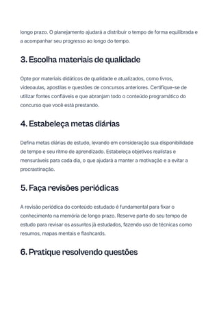 longo prazo. O planejamento ajudará a distribuir o tempo de forma equilibrada e
a acompanhar seu progresso ao longo do tempo.
3. Escolha materiais de qualidade
Opte por materiais didáticos de qualidade e atualizados, como livros,
videoaulas, apostilas e questões de concursos anteriores. Certifique-se de
utilizar fontes confiáveis e que abranjam todo o conteúdo programático do
concurso que você está prestando.
4. Estabeleça metas diárias
Defina metas diárias de estudo, levando em consideração sua disponibilidade
de tempo e seu ritmo de aprendizado. Estabeleça objetivos realistas e
mensuráveis para cada dia, o que ajudará a manter a motivação e a evitar a
procrastinação.
5. Faça revisões periódicas
A revisão periódica do conteúdo estudado é fundamental para fixar o
conhecimento na memória de longo prazo. Reserve parte do seu tempo de
estudo para revisar os assuntos já estudados, fazendo uso de técnicas como
resumos, mapas mentais e flashcards.
6. Pratique resolvendo questões
 