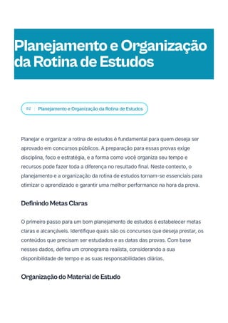 02 Planejamento e Organização da Rotina de Estudos
Planejar e organizar a rotina de estudos é fundamental para quem deseja ser
aprovado em concursos públicos. A preparação para essas provas exige
disciplina, foco e estratégia, e a forma como você organiza seu tempo e
recursos pode fazer toda a diferença no resultado final. Neste contexto, o
planejamento e a organização da rotina de estudos tornam-se essenciais para
otimizar o aprendizado e garantir uma melhor performance na hora da prova.
Definindo Metas Claras
O primeiro passo para um bom planejamento de estudos é estabelecer metas
claras e alcançáveis. Identifique quais são os concursos que deseja prestar, os
conteúdos que precisam ser estudados e as datas das provas. Com base
nesses dados, defina um cronograma realista, considerando a sua
disponibilidade de tempo e as suas responsabilidades diárias.
Organização do Material de Estudo
PlanejamentoeOrganização
daRotinadeEstudos
 
