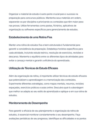 Organizar o material de estudo é outro ponto crucial para o sucesso na
preparação para concursos públicos. Mantenha seus materiais em ordem,
separando-os por disciplina e priorizando os conteúdos que têm maior peso
nas provas. Utilize ferramentas como pastas, fichários, aplicativos de
organização ou softwares específicos para gerenciamento de estudos.
Estabelecimento de uma Rotina Fixa
Manter uma rotina de estudos fixa e bem estruturada é fundamental para
garantir a consistência da preparação. Estabeleça horários específicos para
cada atividade, incluindo estudo teórico, resolução de exercícios, revisões e
descanso. Mantenha o equilíbrio entre os diferentes tipos de atividades para
evitar o cansaço mental e garantir a eficiência do aprendizado.
Utilização de Técnicas de Estudo Eficazes
Além da organização da rotina, é importante utilizar técnicas de estudo eficazes
que potencializem a aprendizagem e a memorização dos conteúdos.
Experimente diferentes estratégias, como mapas mentais, resumos, revisões
espaçadas, exercícios práticos e aulas online. Descubra qual é a abordagem
que melhor se adapta ao seu estilo de aprendizado e aplique-a em sua rotina de
estudos.
Monitoramento do Desempenho
Para garantir a eficácia do seu planejamento e organização da rotina de
estudos, é essencial monitorar constantemente o seu desempenho. Faça
avaliações periódicas de seu progresso, identifique as dificuldades e os pontos
 