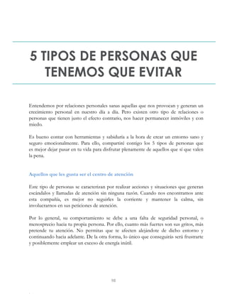 5 TIPOS DE PERSONAS QUE
TENEMOS QUE EVITAR
Entendemos por relaciones personales sanas aquellas que nos provocan y generan un
crecimiento personal en nuestro día a día. Pero existen otro tipo de relaciones o
personas que tienen justo el efecto contrario, nos hacer permanecer inmóviles y con
miedo.
Es bueno contar con herramientas y sabiduría a la hora de crear un entorno sano y
seguro emocionalmente. Para ello, compartiré contigo los 5 tipos de personas que
es mejor dejar pasar en tu vida para disfrutar plenamente de aquellos que sí que valen
la pena.
Aquellos que les gusta ser el centro de atención
Este tipo de personas se caracterizan por realizar acciones y situaciones que generan
escándalos y llamadas de atención sin ninguna razón. Cuando nos encontramos ante
esta compañía, es mejor no seguirles la corriente y mantener la calma, sin
involucrarnos en sus peticiones de atención.
Por lo general, su comportamiento se debe a una falta de seguridad personal, o
menosprecio hacia tu propia persona. Por ello, cuanto más fuertes son sus gritos, más
pretende tu atención. No permitas que te afecten alejándote de dicho entorno y
continuando hacia adelante. De la otra forma, lo único que conseguirás será frustrarte
y posiblemente emplear un exceso de energía inútil.
98
 