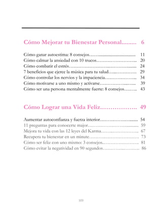 2
4
5
Cómo Mejorar tu Bienestar Personal......... 6
Cómo ganar autoestima: 8 consejos……................................... 11
Cómo calmar la ansiedad con 10 trucos…………………….. 20
Cómo combatir el estrés……………………..…………........ 24
7 beneficios que ejerce la música para tu salud…...…………. 29
Cómo controlar los nervios y la impaciencia………………... 34
Cómo motivarse a uno mismo y activarse……………....…... 39
Cómo ser una persona mentalmente fuerte: 8 consejos….….. 43
Cómo Lograr una Vida Feliz.…………….. 49
Aumentar autoconfianza y fuerza interior…………….…........ 54
11 preguntas para conocerte major……………………............ 59
Mejora tu vida con las 12 leyes del Karma……..…………….. 67
Recupera tu bienestar en un minute……….…………………. 73
Cómo ser feliz con uno mismo: 3 consejos..…………………. 81
Cómo evitar la negatividad en 90 segundos…………..………. 86
103
 