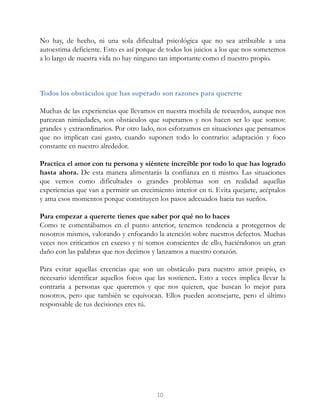 No hay, de hecho, ni una sola dificultad psicológica que no sea atribuible a una
autoestima deficiente. Esto es así porque de todos los juicios a los que nos sometemos
a lo largo de nuestra vida no hay ninguno tan importante como el nuestro propio.
Todos los obstáculos que has superado son razones para quererte
Muchas de las experiencias que llevamos en nuestra mochila de recuerdos, aunque nos
parezcan nimiedades, son obstáculos que superamos y nos hacen ser lo que somos:
grandes y extraordinarios. Por otro lado, nos esforzamos en situaciones que pensamos
que no implican casi gasto, cuando suponen todo lo contrario: adaptación y foco
constante en nuestro alrededor.
Practica el amor con tu persona y siéntete increíble por todo lo que has logrado
hasta ahora. De esta manera alimentarás la confianza en ti mismo. Las situaciones
que vemos como dificultades o grandes problemas son en realidad aquellas
experiencias que van a permitir un crecimiento interior en ti. Evita quejarte, acéptalos
y ama esos momentos porque constituyen los pasos adecuados hacia tus sueños.
Para empezar a quererte tienes que saber por qué no lo haces
Como te comentábamos en el punto anterior, tenemos tendencia a protegernos de
nosotros mismos, valorando y enfocando la atención sobre nuestros defectos. Muchas
veces nos criticamos en exceso y ni somos conscientes de ello, haciéndonos un gran
daño con las palabras que nos decimos y lanzamos a nuestro corazón.
Para evitar aquellas creencias que son un obstáculo para nuestro amor propio, es
necesario identificar aquellos focos que las sostienen. Esto a veces implica llevar la
contraria a personas que queremos y que nos quieren, que buscan lo mejor para
nosotros, pero que también se equivocan. Ellos pueden aconsejarte, pero el último
responsable de tus decisiones eres tú.
10
 