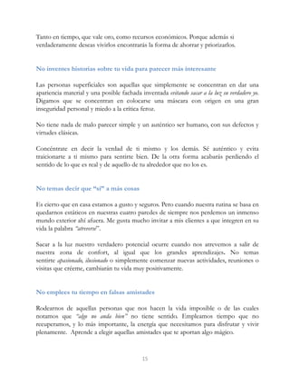 Tanto en tiempo, que vale oro, como recursos económicos. Porque además si
verdaderamente deseas vivirlos encontrarás la forma de ahorrar y priorizarlos.
No inventes historias sobre tu vida para parecer más interesante
Las personas superficiales son aquellas que simplemente se concentran en dar una
apariencia material y una posible fachada inventada evitando sacar a la luz su verdadero yo.
Digamos que se concentran en colocarse una máscara con origen en una gran
inseguridad personal y miedo a la crítica feroz.
No tiene nada de malo parecer simple y un auténtico ser humano, con sus defectos y
virtudes clásicas.
Concéntrate en decir la verdad de ti mismo y los demás. Sé auténtico y evita
traicionarte a ti mismo para sentirte bien. De la otra forma acabarás perdiendo el
sentido de lo que es real y de aquello de tu alrededor que no los es.
No temas decir que “sí” a más cosas
Es cierto que en casa estamos a gusto y seguros. Pero cuando nuestra rutina se basa en
quedarnos estáticos en nuestras cuatro paredes de siempre nos perdemos un inmenso
mundo exterior ahí afuera. Me gusta mucho invitar a mis clientes a que integren en su
vida la palabra “atreverse”.
Sacar a la luz nuestro verdadero potencial ocurre cuando nos atrevemos a salir de
nuestra zona de confort, al igual que los grandes aprendizajes. No temas
sentirte apasionado, ilusionado o simplemente comenzar nuevas actividades, reuniones o
visitas que créeme, cambiarán tu vida muy positivamente.
No emplees tu tiempo en falsas amistades
Rodearnos de aquellas personas que nos hacen la vida imposible o de las cuales
notamos que “algo no anda bien” no tiene sentido. Empleamos tiempo que no
recuperamos, y lo más importante, la energía que necesitamos para disfrutar y vivir
plenamente. Aprende a elegir aquellas amistades que te aportan algo mágico.
15
 
