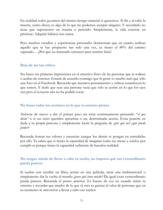 En realidad todos gozamos del mismo tiempo material si queremos. Al fin y al cabo la
muerte, como dicen, es algo de lo que no podemos escapar ninguno. Y recordarlo no
tiene que suponernos un trauma o parecido. Simplemente, la vida consiste en
priorizar. Adquirir hábitos nos cansa.
Pero muchos estudios y experiencias personales demuestran que en cuanto realizas
aquello que te has propuesto tan solo una vez, ya tienes el 80% del camino
superado… ¿Por qué no intentarlo entonces para sentirte bien?
Deja de ser tan crítico
No bases tus primeras impresiones en el atractivo físico de las personas que te rodean
o acabas de conocer. Estarás de acuerdo conmigo que la gente es mucho más que sólo
una foto en el Facebook. Recuerda que nuestros pensamientos y críticas constituyen lo
que somos. Y dudo que seas una persona vacía que solo se centre en lo que los ojos
ven pero el corazón aún no ha podido tocar.
No bases todas tus acciones en lo que tu entorno piensa
Atrévete de nuevo a dar el primer paso sin estar continuamente pensando “el que
dirán” o si tus seres queridos aprueban o no, determinada acción. Evita ponerte en
duda a tu propia persona y simplemente hazte la pregunta de ¿por qué no? ¿qué puedo
perder?
Recuerda honrar tus valores y creencias aunque los demás te pongan en entredicho
por ello. Ya sabes que si tienes la capacidad de imaginar todas tus metas y sueños por
cumplir es porque tienes la capacidad suficiente de hacerlos realidad.
No tengas miedo de llevar a cabo tu sueño, no importa qué tan extraordinario
pueda parecer
Si sueñas con escribir un libro, actuar en una película, crear una multinacional o
simplemente dar la vuelta al mundo ¿para qué tener miedo? Da igual cuan extraordinario
pueda parecer. Recuerda el punto anterior. Es bueno de vez en cuando mirar tu
entorno y recordar que mucho de lo que tú eres es gracias al valor de personas que en
su momento se atrevieron a llevar a cabo sus sueños
16
 