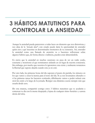 3 HÁBITOS MATUTINOS PARA
CONTROLAR LA ANSIEDAD
Aunque la ansiedad pueda parecernos a todas luces un elemento que nos distorsiona y
nos aleja de la “jornada ideal”, este estado puede darte la oportunidad de entender
quién eres y qué necesitas en determinados momentos de tu existencia. Así, entender
la ansiedad como una llamada de atención va a hacernos reflexionar sobre
algunos hábitos que, de forma directa o indirecta, pueden estar alimentándola.
Es cierto que la ansiedad en muchas ocasiones no pasa de ser un ruido sordo,
constante y monótono al que terminamos aislando en un lugar de nuestra conciencia.
Sin embargo, por mucho que nosotros lo ignoremos esta existe y realmente notaremos
la libertad que supone alejarla cuando esta ya no esté.
Por otro lado, las primeras horas del día suponen el punto de partida, los minutos en
los que vamos a crear la inercia para el resto del día. Si ya nos levantamos alterados o
si las primeras tareas las hacemos corriendo, difícilmente vamos a poder reducir este
nivel de estrés a lo largo de la jornada. Romper una dinámica cuesta siempre más que
crearla desde cero.
De esta manera, compartiré contigo estos 3 hábitos matutinos que te ayudarán a
comenzar tu día con la mente despejada y lejana de cualquier ritmo frenético y carrera
detrás del reloj.
17
 