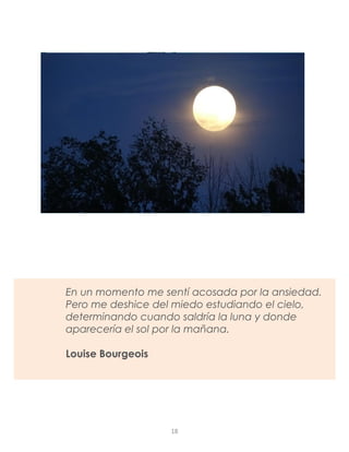 En un momento me sentí acosada por la ansiedad.
Pero me deshice del miedo estudiando el cielo,
determinando cuando saldría la luna y donde
aparecería el sol por la mañana.
Louise Bourgeois
18
 
