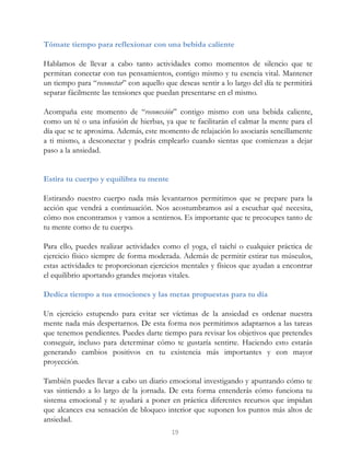 Tómate tiempo para reflexionar con una bebida caliente
Hablamos de llevar a cabo tanto actividades como momentos de silencio que te
permitan conectar con tus pensamientos, contigo mismo y tu esencia vital. Mantener
un tiempo para “reconectar” con aquello que deseas sentir a lo largo del día te permitirá
separar fácilmente las tensiones que puedan presentarse en el mismo.
Acompaña este momento de “reconexión” contigo mismo con una bebida caliente,
como un té o una infusión de hierbas, ya que te facilitarán el calmar la mente para el
día que se te aproxima. Además, este momento de relajación lo asociarás sencillamente
a ti mismo, a desconectar y podrás emplearlo cuando sientas que comienzas a dejar
paso a la ansiedad.
Estira tu cuerpo y equilibra tu mente
Estirando nuestro cuerpo nada más levantarnos permitimos que se prepare para la
acción que vendrá a continuación. Nos acostumbramos así a escuchar qué necesita,
cómo nos encontramos y vamos a sentirnos. Es importante que te preocupes tanto de
tu mente como de tu cuerpo.
Para ello, puedes realizar actividades como el yoga, el taichí o cualquier práctica de
ejercicio físico siempre de forma moderada. Además de permitir estirar tus músculos,
estas actividades te proporcionan ejercicios mentales y físicos que ayudan a encontrar
el equilibrio aportando grandes mejoras vitales.
Dedica tiempo a tus emociones y las metas propuestas para tu día
Un ejercicio estupendo para evitar ser víctimas de la ansiedad es ordenar nuestra
mente nada más despertarnos. De esta forma nos permitimos adaptarnos a las tareas
que tenemos pendientes. Puedes darte tiempo para revisar los objetivos que pretendes
conseguir, incluso para determinar cómo te gustaría sentirte. Haciendo esto estarás
generando cambios positivos en tu existencia más importantes y con mayor
proyección.
También puedes llevar a cabo un diario emocional investigando y apuntando cómo te
vas sintiendo a lo largo de la jornada. De esta forma entenderás cómo funciona tu
sistema emocional y te ayudará a poner en práctica diferentes recursos que impidan
que alcances esa sensación de bloqueo interior que suponen los puntos más altos de
ansiedad.
19
 
