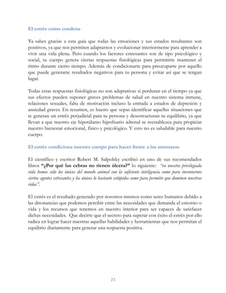 El estrés como condena
Ya sabes gracias a esta guía que todas las emociones y sus estados resultantes son
positivos, ya que nos permiten adaptarnos y evolucionar interiormente para aprender a
vivir una vida plena. Pero cuando los factores estresantes son de tipo psicológico y
social, tu cuerpo genera ciertas respuestas fisiológicas para permitirte mantener el
ritmo durante cierto tiempo. Además de condicionarte para preocuparte por aquello
que puede generarte resultados negativos para tu persona y evitar así que se tengan
lugar.
Todas estas respuestas fisiológicas no son adaptativas si perduran en el tiempo ya que
sus efectos pueden suponer graves problemas de salud en nuestro sistema inmune,
relaciones sexuales, falta de motivación incluso la entrada a estados de depresión y
ansiedad graves. En resumen, es bueno que sepas identificar aquellas situaciones que
te generan un estrés perjudicial para tu persona y desestructuran tu equilibrio, ya que
llevan a que nuestro eje hipotálamo hipofisario adrenal se reestablezca para propiciar
nuestro bienestar emocional, físico y psicológico. Y esto no es saludable para nuestro
cuerpo.
El estrés condiciona nuestro cuerpo para hacer frente a las amenazas
El científico y escritor Robert M. Salpolsky escribió en uno de sus recomendados
libros “¿Por qué las cebras no tienen úlcera?” lo siguiente: “en nuestra privilegiada
vida hemos sido los únicos del mundo animal con la suficiente inteligencia como para inventarnos
ciertos agentes estresantes y los únicos lo bastante estúpidos como para permitir que dominen nuestras
vidas”.
El estrés es el resultado generado por nosotros mismos como seres humanos debido a
las disonancias que podemos percibir entre las necesidades que demanda el entorno o
vida y los recursos que tenemos en nuestro interior para ser capaces de satisfacer
dichas necesidades. Que decirte que el secreto para superar con éxito el estrés por ello
radica en lograr hacer nuestras aquellas habilidades y herramientas que nos permitan el
equiibrio diariamente para generar una respuesta positiva.
23
 