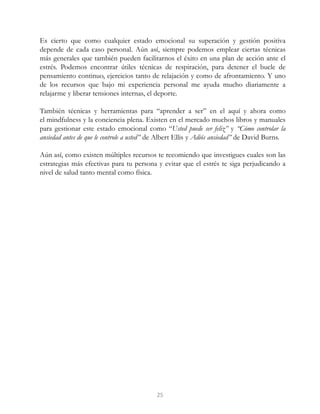 Es cierto que como cualquier estado emocional su superación y gestión positiva
depende de cada caso personal. Aún así, siempre podemos emplear ciertas técnicas
más generales que también pueden facilitarnos el éxito en una plan de acción ante el
estrés. Podemos encontrar útiles técnicas de respiración, para detener el bucle de
pensamiento continuo, ejercicios tanto de relajación y como de afrontamiento. Y uno
de los recursos que bajo mi experiencia personal me ayuda mucho diariamente a
relajarme y liberar tensiones internas, el deporte.
También técnicas y herramientas para “aprender a ser” en el aquí y ahora como
el mindfulness y la conciencia plena. Existen en el mercado muchos libros y manuales
para gestionar este estado emocional como “Usted puede ser feliz” y “Cómo controlar la
ansiedad antes de que le controle a usted” de Albert Ellis y Adiós ansiedad” de David Burns.
Aún así, como existen múltiples recursos te recomiendo que investigues cuales son las
estrategias más efectivas para tu persona y evitar que el estrés te siga perjudicando a
nivel de salud tanto mental como física.
25
 