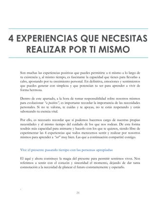 4 EXPERIENCIAS QUE NECESITAS
REALIZAR POR TI MISMO
Son muchas las experiencias positivas que puedes permitirte a ti mismo a lo largo de
tu existencia y, al mismo tiempo, es fascinante la capacidad que tienes para llevarlas a
cabo, apostando por tu crecimiento personal. En definitiva, emociones y sentimientos
que puedes generar con simpleza y que potencian tu ser para aprender a vivir de
forma hermosa.
Dentro de este apartado, a la hora de tomar responsabilidad sobre nosotros mismos
para evolucionar “a positivo”, es importante recordar la importancia de las necesidades
personales. Si no te valoras, te cuidas y te apoyas, no te estás respetando y estás
saboteando tu esencia vital.
Por ello, es necesario recordar que sí podemos hacernos cargo de nuestras propias
necesidades y al mismo tiempo del cuidado de los que nos rodean. De esta forma
tendrás más capacidad para animarte y hacerlo con los que te quieren, siendo libre de
experimentar las 4 experiencias que todos merecemos sentir y realizar por nosotros
mismos para aprender a “ser” muy bien. Las que a continuación compartiré contigo.
Vive el presente pasando tiempo con las personas apropiadas
El aquí y ahora constituye la magia del presente para permitir sentirnos vivos. Nos
referimos a sentir con el corazón y sinceridad el momento, dejando de dar tanta
connotación a la necesidad de planear el futuro constantemente y esperarlo.
.
26
 