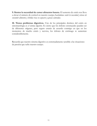 9. Sientes la necesidad de comer alimentos basura. El aumento de estrés nos lleva
a elevar el número de cortisol en nuestro cuerpo, haciéndonos sentir la necesidad y deseos de
consumir alimentos y bebidas ricas en azucares y grasas saturadas.
10. Tienes problemas digestivos. Uno de los principales destinos del estrés en
sintomatología es el sistema digestivo. Es cierto que los dolores estomacales pueden ser
de diferentes orígenes, pero seguro estarás de acuerdo conmigo en que en los
momentos de mucho estrés y nervios, los dolores de estómago te aumentan
considerablemente.
Recuerda que nuestro sistema digestivo es extremadamente sensible a las situaciones
de presión que sufre nuestro cuerpo.
35
 