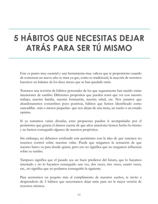 5 HÁBITOS QUE NECESITAS DEJAR
ATRÁS PARA SER TÚ MISMO
Este es punto muy esencial y una herramienta muy valiosa que te proporciono cuando
de comenzar un nuevo año se trata ya que, como es tradicional, la mayoría de nosotros
hacemos un balance de los doce meses que se han quedado atrás.
Tenemos una revisión de hábitos personales de los que seguramente han nacido varias
intenciones de cambio. Diferentes propósitos que pueden tener que ver con nuestro
trabajo, nuestra familia, nuestra formación, nuestra salud, etc. Nos juramos que
abandonaremos costumbres poco positivas, hábitos que hemos identificado como
zancadillas -más o menos pequeñas- que nos alejan de una meta, un sueño o un estado
optimo.
Si ya sumamos varias décadas, estas propuestas pueden ir acompañadas por el
pesimismo que genera el darnos cuenta de que años anteriores hemos hecho lo mismo
y no hemos conseguido algunos de nuestros propósitos.
Sin embargo, no debemos confundir este pesimismo con la idea de que tenemos no
tenemos control sobre nuestras vidas. Puede que tengamos la sensación de que
nuestro barco va para donde quiere, pero eso no significa que no tengamos influencia
sobre su rumbo.
Tampoco significa que el pasado sea un buen predictor del futuro, que lo hayamos
intentado y no lo hayamos conseguido una vez, dos veces, tres veces, cuatro veces,
etc., no significa que no podamos conseguirlo la siguiente.
Para acercarnos un poquito más al cumplimiento de nuestros sueños, te invito a
desprenderte de 5 hábitos que necesitamos dejar atrás para ser la mejor versión de
nosotros mismos.
40
 