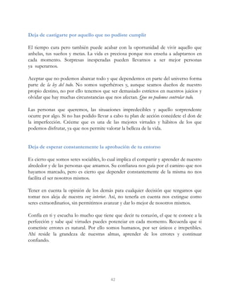 Deja de castigarte por aquello que no pudiste cumplir
El tiempo cura pero también puede acabar con la oportunidad de vivir aquello que
anhelas, tus sueños y metas. La vida es preciosa porque nos enseña a adaptarnos en
cada momento. Sorpresas inesperadas pueden llevarnos a ser mejor personas
ya superarnos.
Aceptar que no podemos abarcar todo y que dependemos en parte del universo forma
parte de la ley del todo. No somos superhéroes y, aunque seamos dueños de nuestro
propio destino, no por ello tenemos que ser demasiado estrictos en nuestros juicios y
olvidar que hay muchas circunstancias que nos afectan. Que no podemos controlar todo.
Las personas que queremos, las situaciones impredecibles y aquello sorprendente
ocurre por algo. Si no has podido llevar a cabo tu plan de acción concédete el don de
la imperfección. Créeme que es una de las mejores virtudes y hábitos de los que
podemos disfrutar, ya que nos permite valorar la belleza de la vida.
Deja de esperar constantemente la aprobación de tu entorno
Es cierto que somos seres sociables, lo cual implica el compartir y aprender de nuestro
alrededor y de las personas que amamos. Su confianza nos guía por el camino que nos
hayamos marcado, pero es cierto que depender constantemente de la misma no nos
facilita el ser nosotros mismos.
Tener en cuenta la opinión de los demás para cualquier decisión que tengamos que
tomar nos aleja de nuestra voz interior. Así, no tenerla en cuenta nos extingue como
seres extraordinarios, sin permitirnos avanzar y dar lo mejor de nosotros mismos.
Confía en ti y escucha lo mucho que tiene que decir tu corazón, el que te conoce a la
perfección y sabe qué virtudes puedes potenciar en cada momento. Recuerda que si
cometiste errores es natural. Por ello somos humanos, por ser únicos e irrepetibles.
Ahí reside la grandeza de nuestras almas, aprender de los errores y continuar
confiando.
42
 