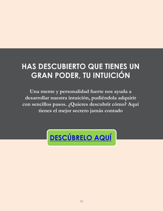 Una mente y personalidad fuerte nos ayuda a
desarrollar nuestra intuición, pudiéndola adquirir
con sencillos pasos. ¿Quieres descubrir cómo? Aquí
tienes el mejor secreto jamás contado
DESCÚBRELO AQUÍ
HAS DESCUBIERTO QUE TIENES UN
GRAN PODER, TU INTUICIÓN
43
 