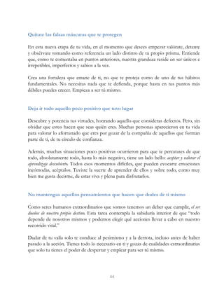 Quítate las falsas máscaras que te protegen
En esta nueva etapa de tu vida, en el momento que desees empezar valórate, detente
y obsérvate tomando como referencia un lado distinto de tu propio prisma. Entiende
que, como te comentaba en puntos anteriores, nuestra grandeza reside en ser únicos e
irrepetibles, imperfectos y sabios a la vez.
Crea una fortaleza que emane de ti, no que te proteja como de uno de tus hábitos
fundamentales. No necesitas nada que te defienda, porque hasta en tus puntos más
débiles puedes crecer. Empieza a ser tú mismo.
Deja ir todo aquello poco positivo que tuvo lugar
Descubre y potencia tus virtudes, honrando aquello que consideras defectos. Pero, sin
olvidar que estos hacen que seas quién eres. Muchas personas aparecieron en tu vida
para valorar lo afortunado que eres por gozar de la compañía de aquellos que forman
parte de ti, de tu círculo de confianza.
Además, muchas situaciones poco positivas ocurrieron para que te percatases de que
todo, absolutamente todo, hasta lo más negativo, tiene un lado bello: aceptar y valorar el
aprendizaje descubierto. Todos esos momentos difíciles, que pueden evocarte emociones
incómodas, acéptalos. Tuviste la suerte de aprender de ellos y sobre todo, como muy
bien me gusta decirme, de estar viva y plena para disfrutarlos.
No mantengas aquellos pensamientos que hacen que dudes de ti mismo
Como seres humanos extraordinarios que somos tenemos un deber que cumplir, el ser
dueños de nuestro propio destino. Esta tarea contempla la sabiduría interior de que “todo
depende de nosotros mismos y podemos elegir qué acciones llevar a cabo en nuestro
recorrido vital.”
Dudar de tu valía solo te conduce al pesimismo y a la derrota, incluso antes de haber
pasado a la acción. Tienes todo lo necesario en ti y gozas de cualidades extraordinarias
que solo tu tienes el poder de despertar y emplear para ser tú mismo.
44
 