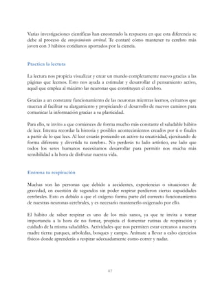 Varias investigaciones científicas han encontrado la respuesta en que esta diferencia se
debe al proceso de envejecimiento cerebral. Te contaré cómo mantener tu cerebro más
joven con 3 hábitos cotidianos aportados por la ciencia.
Practica la lectura
La lectura nos propicia visualizar y crear un mundo completamente nuevo gracias a las
páginas que leemos. Esto nos ayuda a estimular y desarrollar el pensamiento activo,
aquel que emplea al máximo las neuronas que constituyen el cerebro.
Gracias a un constante funcionamiento de las neuronas mientras leemos, evitamos que
mueran al facilitar su alargamiento y propiciando el desarrollo de nuevos caminos para
comunicar la información gracias a su plasticidad.
Para ello, te invito a que comiences de forma mucho más constante el saludable hábito
de leer. Intenta recordar la historia y posibles acontecimientos creados por ti o finales
a partir de lo que lees. Al leer estarás poniendo en activo tu creatividad, ejercitando de
forma diferente y divertida tu cerebro.. No perderás tu lado artístico, ese lado que
todos los seres humanos necesitamos desarrollar para permitir nos mucha más
sensibilidad a la hora de disfrutar nuestra vida.
Entrena tu respiración
Muchas son las personas que debido a accidentes, experiencias o situaciones de
gravedad, en cuestión de segundos sin poder respirar perdieron ciertas capacidades
cerebrales. Esto es debido a que el oxígeno forma parte del correcto funcionamiento
de nuestras neuronas cerebrales, y es necesario mantenerlo oxigenado por ello.
El hábito de saber respirar es uno de los más sanos, ya que te invita a tomar
importancia a la hora de no fumar, propicia el fomentar rutinas de respiración y
cuidado de la misma saludables. Actividades que nos permiten estar cercanos a nuestra
madre tierra: parques, arboledas, bosques y campo. Anímate a llevar a cabo ejercicios
físicos donde aprenderás a respirar adecuadamente como correr y nadar.
47
 