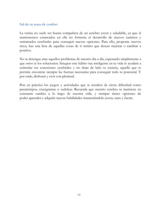 Sal de tu zona de confort
La rutina no suele ser buena compañera de un cerebro joven y saludable, ya que el
mantenernos estancados en ella no fomenta el desarrollo de nuevos caminos y
entramados cerebrales para conseguir nuevas opciones. Para ello, proponte nuevos
retos, haz una lista de aquellas cosas de ti mismo que deseas mejorar o cambiar a
positivo.
No te detengas ante aquellos problemas de nuestro día a día, esperando simplemente a
que otros te los solucionen. Integrar este hábito tan inteligente en tu vida te ayudará a
estimular tus conexiones cerebrales y no dejar de lado tu esencia, aquella que te
permite encontrar siempre las fuerzas necesarias para conseguir todo tu potencial. Y
por ende, disfrutar y vivir con plenitud.
Pon en práctica los juegos y actividades que te resulten de cierta dificultad como
pasatiempos, crucigramas o sudokus. Recuerda que nuestro cerebro se mantiene en
constante cambio a lo largo de nuestra vida, y siempre tienes opciones de
poder aprender y adquirir nuevas habilidades manteniéndolo joven, sano y fuerte.
48
 
