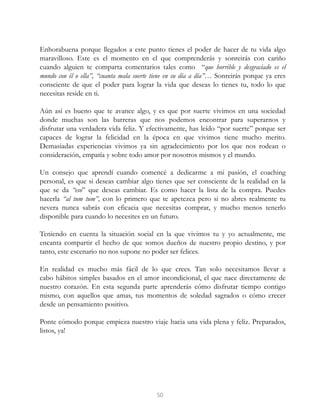 Enhorabuena porque llegados a este punto tienes el poder de hacer de tu vida algo
maravilloso. Este es el momento en el que comprenderás y sonreirás con cariño
cuando alguien te comparta comentarios tales como “que horrible y desgraciado es el
mundo con él o ella”, “cuanta mala suerte tiene en su día a día”… Sonreirás porque ya eres
consciente de que el poder para lograr la vida que deseas lo tienes tu, todo lo que
necesitas reside en ti.
Aún así es bueno que te avance algo, y es que por suerte vivimos en una sociedad
donde muchas son las barreras que nos podemos encontrar para superarnos y
disfrutar una verdadera vida feliz. Y efectivamente, has leído “por suerte” porque ser
capaces de lograr la felicidad en la época en que vivimos tiene mucho merito.
Demasiadas experiencias vivimos ya sin agradecimiento por los que nos rodean o
consideración, empatía y sobre todo amor por nosotros mismos y el mundo.
Un consejo que aprendí cuando comencé a dedicarme a mi pasión, el coaching
personal, es que si deseas cambiar algo tienes que ser consciente de la realidad en la
que se da “eso” que deseas cambiar. Es como hacer la lista de la compra. Puedes
hacerla “al tum tum”, con lo primero que te apetezca pero si no abres realmente tu
nevera nunca sabrás con eficacia que necesitas comprar, y mucho menos tenerlo
disponible para cuando lo necesites en un futuro.
Teniendo en cuenta la situación social en la que vivimos tu y yo actualmente, me
encanta compartir el hecho de que somos dueños de nuestro propio destino, y por
tanto, este escenario no nos supone no poder ser felices.
En realidad es mucho más fácil de lo que crees. Tan solo necesitamos llevar a
cabo hábitos simples basados en el amor incondicional, el que nace directamente de
nuestro corazón. En esta segunda parte aprenderás cómo disfrutar tiempo contigo
mismo, con aquellos que amas, tus momentos de soledad sagrados o cómo crecer
desde un pensamiento positivo.
Ponte cómodo porque empieza nuestro viaje hacia una vida plena y feliz. Preparados,
listos, ya!
50
 