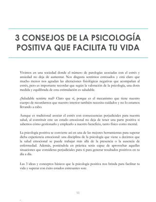3 CONSEJOS DE LA PSICOLOGÍA
POSITIVA QUE FACILITA TU VIDA
Vivimos en una sociedad donde el número de patologías asociadas con el estrés y
ansiedad no deja de aumentar. Nos disgusta sentirnos estresados y está claro que
mucho menos nos agradan las alteraciones fisiológicas negativas que acompañan al
estrés, pero es importante recordar que según la valoración de la psicología, una dosis
medida y equilibrada de esta estimulación es saludable.
¿Saludable sentirte mal? Claro que sí, porque es el mecanismo que tiene nuestro
cuerpo de recordarnos que nuestro interior también necesita cuidados y no lo estamos
llevando a cabo.
Aunque es tradicional asociar el estrés con consecuencias perjudiciales para nuestra
salud, al constituir este un estado emocional no deja de tener una parte positiva si
sabemos cómo gestionarlo y emplearlo a nuestro beneficio, tanto físico como mental.
La psicología positiva se convierte así en una de las mejores herramientas para superar
dicha experiencia emocional: una disciplina de la psicología que viene a decirnos que
la salud emocional se puede trabajar más allá de la presencia o la ausencia de
enfermedad. Además, poniéndola en práctica serás capaz de aprovechar aquellas
situaciones que consideras perjudiciales para ti para generar resultados positivos en tu
día a día.
Las 3 ideas y conceptos básicos que la psicología positiva nos brinda para facilitar tu
vida y superar con éxito estados estresantes son:
.
51
 
