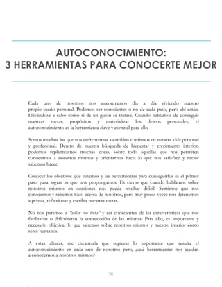AUTOCONOCIMIENTO:
3 HERRAMIENTAS PARA CONOCERTE MEJOR
Cada uno de nosotros nos encontramos día a día viviendo nuestro
propio sueño personal. Podemos ser conscientes o no de cada paso, pero ahí están.
Llevándose a cabo como si de un guión se tratase. Cuando hablamos de conseguir
nuestras metas, propósitos y materializar los deseos personales, el
autoconocimiento es la herramienta clave y esencial para ello.
Somos muchos los que nos enfrentamos a cambios continuos en nuestra vida personal
y profesional. Dentro de nuestra búsqueda de bienestar y crecimiento interior,
podemos replantearnos muchas cosas, sobre todo aquellas que nos permiten
conocernos a nosotros mismos y orientarnos hacia lo que nos satisface y mejor
sabemos hacer.
Conocer los objetivos que tenemos y las herramientas para conseguirlos es el primer
paso para lograr lo que nos propongamos. Es cierto que cuando hablamos sobre
nosotros mismos en ocasiones nos puede resultar difícil. Sentimos que nos
conocemos y sabemos todo acerca de nosotros, pero muy pocas veces nos detenemos
a pensar, reflexionar y escribir nuestras metas.
No nos paramos a “sellar con tinta” y ser conscientes de las características que nos
facilitarán o dificultarán la consecución de las mismas. Para ello, es importante y
necesario objetivar lo que sabemos sobre nosotros mismos y nuestro interior como
seres humanos.
A estas alturas, me encantaría que supieras lo importante que resulta el
autoconocimiento en cada uno de nosotros pero, ¿qué herramientas nos ayudan
a conocernos a nosotros mismos?
56
 