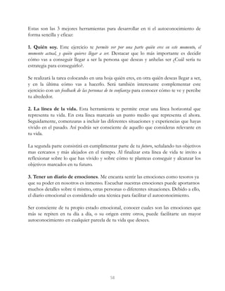 Estas son las 3 mejores herramientas para desarrollar en ti el autoconocimiento de
forma sencilla y eficaz:
1. Quién soy. Este ejercicio te permite ver por una parte quién eres en este momento, el
momento actual, y quién quieres llegar a ser. Destacar que lo más importante es decidir
cómo vas a conseguir llegar a ser la persona que deseas y anhelas ser ¿Cuál sería tu
estrategia para conseguirlo?.
Se realizará la tarea colocando en una hoja quién eres, en otra quién deseas llegar a ser,
y en la última cómo vas a hacerlo. Será también interesante complementar este
ejercicio con un feedback de las personas de tu confianza para conocer cómo te ve y percibe
tu alrededor.
2. La línea de la vida. Esta herramienta te permite crear una línea horizontal que
representa tu vida. En esta línea marcarás un punto medio que representa el ahora.
Seguidamente, comenzaras a incluir las diferentes situaciones y experiencias que hayas
vivido en el pasado. Así podrás ser consciente de aquello que consideras relevante en
tu vida.
La segunda parte consistirá en cumplimentar parte de tu futuro, señalando tus objetivos
mas cercanos y más alejados en el tiempo. Al finalizar esta línea de vida te invito a
reflexionar sobre lo que has vivido y sobre cómo te planteas conseguir y alcanzar los
objetivos marcados en tu futuro.
3. Tener un diario de emociones. Me encanta sentir las emociones como tesoros ya
que su poder en nosotros es inmenso. Escuchar nuestras emociones puede aportarnos
muchos detalles sobre ti mismo, otras personas o diferentes situaciones. Debido a ello,
el diario emocional es considerado una técnica para facilitar el autoconocimiento.
Ser consciente de tu propio estado emocional, conocer cuales son las emociones que
más se repiten en tu día a día, o su origen entre otros, puede facilitarte un mayor
autoconocimiento en cualquier parcela de tu vida que desees.
58
 