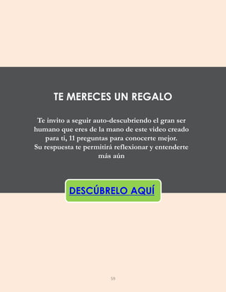 Te invito a seguir auto-descubriendo el gran ser
humano que eres de la mano de este video creado
para ti, 11 preguntas para conocerte mejor.
Su respuesta te permitirá reflexionar y entenderte
más aún
DESCÚBRELO AQUÍ
TE MERECES UN REGALO
59
 