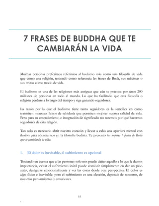 7 FRASES DE BUDDHA QUE TE
CAMBIARÁN LA VIDA
Muchas personas preferimos referirnos al budismo más como una filosofía de vida
que como una religión, teniendo como referencia las frases de Buda, sus máximas o
sus textos como modo de vida.
El budismo es una de las religiones más antiguas que aún se practica por unos 200
millones de personas en todo el mundo. Lo que ha facilitado que esta filosofía o
religión perdure a lo largo del tiempo y siga ganando seguidores.
La razón por la que el budismo tiene tanto seguidores es la sencillez en como
trasmiten mensajes llenos de sabiduría que permiten mejorar nuestra calidad de vida.
Pero para su entendimiento e integración de significado no tenemos por qué hacernos
seguidores de esta religión.
Tan solo es necesario abrir nuestro corazón y llevar a cabo una apertura mental con
ilusión para adentrarnos en la filosofía budista. Te presento las mejores 7 frases de Buda
que te cambiarán la vida:
1. El dolor es inevitable, el sufrimiento es opcional
Teniendo en cuenta que a las personas solo nos puede dañar aquello a lo que le damos
importancia, evitar el sufrimiento inútil puede consistir simplemente en dar un paso
atrás, desligarse emocionalmente y ver las cosas desde otra perspectiva. El dolor es
algo físico e inevitable, pero el sufrimiento es una elección, depende de nosotros, de
nuestros pensamientos y emociones.
.
64
 