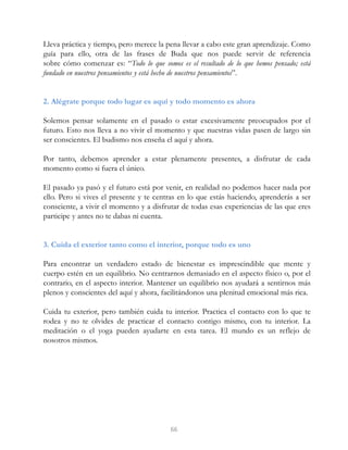Lleva práctica y tiempo, pero merece la pena llevar a cabo este gran aprendizaje. Como
guía para ello, otra de las frases de Buda que nos puede servir de referencia
sobre cómo comenzar es: “Todo lo que somos es el resultado de lo que hemos pensado; está
fundado en nuestros pensamientos y está hecho de nuestros pensamientos”.
2. Alégrate porque todo lugar es aquí y todo momento es ahora
Solemos pensar solamente en el pasado o estar excesivamente preocupados por el
futuro. Esto nos lleva a no vivir el momento y que nuestras vidas pasen de largo sin
ser conscientes. El budismo nos enseña el aquí y ahora.
Por tanto, debemos aprender a estar plenamente presentes, a disfrutar de cada
momento como si fuera el único.
El pasado ya pasó y el futuro está por venir, en realidad no podemos hacer nada por
ello. Pero si vives el presente y te centras en lo que estás haciendo, aprenderás a ser
consciente, a vivir el momento y a disfrutar de todas esas experiencias de las que eres
participe y antes no te dabas ni cuenta.
3. Cuida el exterior tanto como el interior, porque todo es uno
Para encontrar un verdadero estado de bienestar es imprescindible que mente y
cuerpo estén en un equilibrio. No centrarnos demasiado en el aspecto físico o, por el
contrario, en el aspecto interior. Mantener un equilibrio nos ayudará a sentirnos más
plenos y conscientes del aquí y ahora, facilitándonos una plenitud emocional más rica.
Cuida tu exterior, pero también cuida tu interior. Practica el contacto con lo que te
rodea y no te olvides de practicar el contacto contigo mismo, con tu interior. La
meditación o el yoga pueden ayudarte en esta tarea. El mundo es un reflejo de
nosotros mismos.
66
 