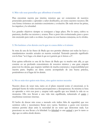 4. Más vale usar pantuflas que alfombrar el mundo
Para encontrar nuestra paz interior, tenemos que ser conscientes de nuestros
potenciales personales y aprender a saber dosificarlos, así como nuestros recursos. De
esta forma viviremos un auténtico crecimiento y evolución. De nada sirven las prisas,
los impulsos y la velocidad.
Los grandes objetivos siempre se consiguen a largo plazo. Por lo tanto, cultiva tu
paciencia, dosifica tus recursos y avanza. Poco a poco irás evolucionado, poco a poco
irás creciendo pero todo a su ritmo. Las prisas no son buenas consejeras, no lo olvides.
5. No lastimes a los demás con lo que te causa dolor a ti mismo
Se trata de una de las frases de Buda que nos permite eliminar casi todas las leyes y
mandamientos morales actuales en nuestra sociedad. Teniendo parecido significado
con la frase “no le hagas a los demás lo que no te gustaría que te hiciesen a ti”.
Esta quinta reflexión es una de las frases de Buda que va mucho más allá, ya que
consiste en un profundo conocimiento de nosotros mismos y una gran empatía
para/con los demás, que requiere también de mucha conciencia y responsabilidad por
nuestra parte. Implica un darse cuenta acompañado de una buena práctica,
poniéndonos en el lugar de los demás.
6. No es más rico quien más tiene, sino quien menos necesita
Nuestro deseo de tener más, tanto en el plano material como el emocional, es la
principal fuente de todas nuestras preocupaciones y desesperanzas. Su máxima se basa
en aprender a vivir con poco y aceptar todo aquello que nos brinda la vida en su
momento. Ello nos llevará a una vida más equilibrada, reduciendo el estrés y
muchísimas tensiones internas.
El hecho de desear más cosas a menudo solo indica falta de seguridad, que nos
sentimos solos y necesitamos llenar esos vacíos. Sentirnos a gusto con nosotros
mismos permite dejar atrás la necesidad de no tener que demostrar nada. Las
posesiones no nos llevan a la felicidad. La felicidad es una actitud y por lo tanto es
algo que se cultiva desde dentro.
68
 