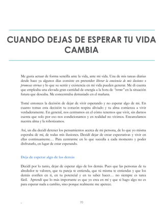 CUANDO DEJAS DE ESPERAR TU VIDA
CAMBIA
Me gusta actuar de forma sencilla ante la vida, ante mi vida. Una de mis tareas diarias
desde hace ya algunos días consiste en pretender liberar la conciencia de mis ilusiones o
promesas eternas y lo que su sentir y existencia en mi vida pueden generar. Me di cuenta
que empleaba una elevada gran cantidad de energía a la hora de “verme” en la situación
futura que deseaba. Me concentraba demasiado en el mañana.
Tomé entonces la decisión de dejar de vivir esperando y no esperar algo de mi. En
cuanto tomas esta decisión tu corazón respira aliviado y tu alma comienza a vivir
verdaderamente. En general, nos centramos en el cómo tenemos que vivir, sin darnos
cuenta que solo por eso nos condicionamos y en realidad no vivimos. Encarcelamos
nuestra alma y la robotizamos.
Así, un día decidí detener los pensamientos acerca de mi persona, de lo que yo misma
esperaba de mí, de todas mis ilusiones. Decidí dejar de crear expectativas y vivir en
ellas continuamente… Para centrarme en lo que sucedía a cada momento y poder
disfrutarlo, en lugar de estar esperando.
Deja de esperar algo de los demás
Decidí por lo tanto, dejar de esperar algo de los demás. Pues que las personas de tu
alrededor te valoren, que tu pareja te entienda, que tú misma te entiendas y que los
demás confíen en ti, en tu potencial y en tu saber hacer… no siempre es tarea
fácil. Aprendí que lo más importante es que yo crea en mí y que si hago algo no es
para esperar nada a cambio, sino porque realmente me apetece.
. 70
 