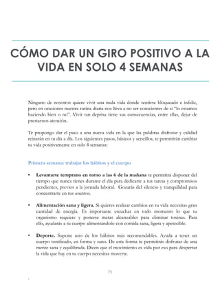 CÓMO DAR UN GIRO POSITIVO A LA
VIDA EN SOLO 4 SEMANAS
Ninguno de nosotros quiere vivir una mala vida donde sentirse bloqueado e infeliz,
pero en ocasiones nuestra rutina diaria nos lleva a no ser conscientes de si “lo estamos
haciendo bien o no”. Vivir tan deprisa tiene sus consecuencias, entre ellas, dejar de
prestarnos atención.
Te propongo dar el paso a una nueva vida en la que las palabras disfrutar y calidad
reinarán en tu día a día. Los siguientes pasos, básicos y sencillos, te permitirán cambiar
tu vida positivamente en solo 4 semanas:
Primera semana: trabajar los hábitos y el cuerpo
• Levantarte temprano en torno a las 6 de la mañana te permitirá disponer del
tiempo que nunca tienes durante el día para dedicarte a tus tareas y compromisos
pendientes, previos a la jornada laboral. Gozarás del silencio y tranquilidad para
concentrarte en tus asuntos.
• Alimentación sana y ligera. Si quieres realizar cambios en tu vida necesitas gran
cantidad de energía. Es importante escuchar en todo momento lo que tu
organismo requiere y ponerse metas alcanzables para eliminar toxinas. Para
ello, ayudarás a tu cuerpo alimentándolo con comida sana, ligera y apetecible.
• Deporte. Supone uno de los hábitos más recomendables. Ayuda a tener un
cuerpo tonificado, en forma y sano. De esta forma te permitirás disfrutar de una
mente sana y equilibrada. Dicen que el movimiento es vida por eso para despertar
la vida que hay en tu cuerpo necesitas moverte.
.
75
 