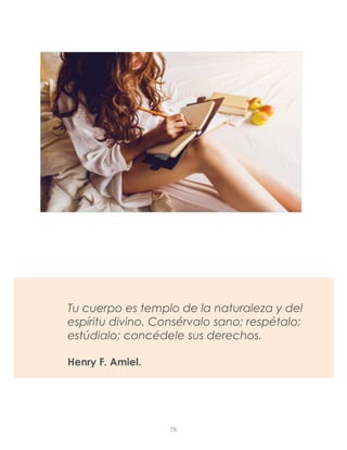Tu cuerpo es templo de la naturaleza y del
espíritu divino. Consérvalo sano; respétalo;
estúdialo; concédele sus derechos.
Henry F. Amiel.
76
 