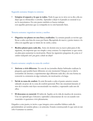 Segunda semana: limpia tu entorno
• Limpiar el espacio y lo que te rodea. Todo lo que no te sirve en tu día a día no
dejes que te obstaculice o estorbe. Aprender a dejar ir el pasado es esencial si ya
no lo necesitamos. En este punto también es bueno trabajar
con aquellas personas que su compañía no te está haciendo bien.
Tercera semana: organizar metas y sueños
• Organiza tus planes en una lista y realízalos. La semana pasada ya tuviste que
llevar a cabo una lista de cosas por hacer. Recupérala de nuevo y ponte manos a la
obra con aquellas que se traten de tus sueños y metas.
• Realiza planes para cada día. Antes de dormir crea tu nuevo plan para el día
siguiente, sin importar que sea simple o muy extenso. Lo importante es que exista
un plan para aumentar tu motivación. Hazte las siguientes preguntas de ¿estoy en el
camino realizando esto? ¿me gusta a donde me dirijo?
Cuarta semana: amplía tu zona de confort
• Atrévete a vivir diferente. En una de tus jornadas diarias habituales realízate la
pregunta ¿qué podría hacer diferente en este momento? Integra en tu vida la
costumbre de intentar y experimentar algo diferente cada día y de esta forma no
convertir tu existencia en algo rutinario, sin motivación a la larga.
• Sal de tu zona de confort. Si estás llevando a cabo el punto anterior estarás
saliendo un poco de tu zona de confort personal. Pero me encantará lanzarte el
reto de ir mucho más lejos reconociendo tus miedos y superando cada uno de
ellos.
• El descanso es esencial. El talón de Aquiles en la vida de muchos de nosotros.
Una vez aprendí que el descanso y aprender a desconectar de vez en cuando son
esenciales si queremos vivir plenamente.
Llegados a este punto, te invito a que integres estos sencillos hábitos cada día
permitiéndote así sentirte plena y en armonía. Estarás construyendo lo que será en tan
solo 4 semanas tu camino.
77
 