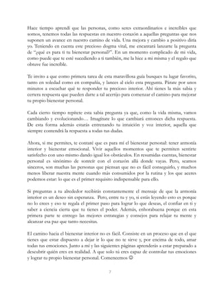 Hace tiempo aprendí que las personas, como seres extraordinarios e increíbles que
somos, tenemos todas las respuestas en nuestro corazón a aquellas preguntas que nos
suponen un avance en nuestro camino de vida. Una mejora y cambio a positivo diría
yo. Teniendo en cuenta este precioso dogma vital, me encantará lanzarte la pregunta
de “¿qué es para ti tu bienestar personal?”. En un momento complicado de mi vida,
como puede que te esté sucediendo a ti también, me la hice a mi misma y el regalo que
obtuve fue increíble.
Te invito a que como primera tarea de esta maravillosa guía busques tu lugar favorito,
tanto en soledad como en compañía, y lances al cielo esta pregunta. Párate por unos
minutos a escuchar qué te responder tu precioso interior. Ahí tienes la más sabia y
certera respuesta que pueden darte a tal acertijo para comenzar el camino para mejorar
tu propio bienestar personal.
Cada cierto tiempo repítete esta sabia pregunta ya que, como la vida misma, vamos
cambiando y evolucionando… Imagínate lo que cambiará entonces dicha respuesta.
De esta forma además estarás entrenando tu intuición y voz interior, aquella que
siempre contendrá la respuesta a todas tus dudas.
Ahora, si me permites, te contaré que es para mí el bienestar personal: tener armonía
interior y bienestar emocional. Vivir aquellos momentos que te permiten sentirte
satisfecho con uno mismo dando igual los obstáculos. En resumidas cuentas, bienestar
personal es sinónimo de sonreír con el corazón allá donde vayas. Pero, seamos
sinceros, son muchas las personas que piensan que no es fácil conseguirlo, y muchos
menos liberar nuestra mente cuando más consumidos por la rutina y los que aceres
podemos estar: lo que es el primer requisito indispensable para ello.
Si preguntas a tu alrededor recibirás constantemente el mensaje de que la armonía
interior es un deseo sin esperanza. Pero, entre tu y yo, si estás leyendo esto es porque
no lo crees y eso te regala el primer paso para lograr lo que deseas, el confiar en ti y
saber a ciencia cierta que tu tienes el poder. Además, enhorabuena porque en esta
primera parte te entrego las mejores estrategias y consejos para relajar tu mente y
alcanzar esa paz que tanto necesitas.
El camino hacia el bienestar interior no es fácil. Consiste en un proceso que en el que
tienes que estar dispuesto a dejar ir lo que no te sirve y, por encima de todo, amar
todas tus emociones. Junto a mí y las siguientes páginas aprenderás a estar preparado a
descubrir quién eres en realidad. A que solo tú eres capaz de controlar tus emociones
y lograr tu propio bienestar personal. Comencemos 
7
 
