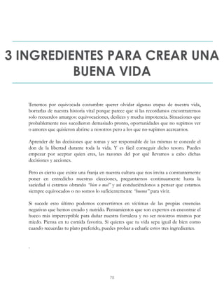 3 INGREDIENTES PARA CREAR UNA
BUENA VIDA
Tenemos por equivocada costumbre querer olvidar algunas etapas de nuestra vida,
borrarlas de nuestra historia vital porque parece que si las recordamos encontraremos
solo recuerdos amargos: equivocaciones, deslices y mucha impotencia. Situaciones que
probablemente nos sucedieron demasiado pronto, oportunidades que no supimos ver
o amores que quisieron abrirse a nosotros pero a los que no supimos acercarnos.
Aprender de las decisiones que tomas y ser responsable de las mismas te concede el
don de la libertad durante toda la vida. Y es fácil conseguir dicho tesoro. Puedes
empezar por aceptar quien eres, las razones del por qué llevamos a cabo dichas
decisiones y acciones.
Pero es cierto que existe una franja en nuestra cultura que nos invita a constantemente
poner en entredicho nuestras elecciones, preguntarnos continuamente hasta la
saciedad si estamos obrando “bien o mal” y así conduciéndonos a pensar que estamos
siempre equivocados o no somos lo suficientemente “buenos” para vivir.
Si sucede esto último podemos convertirnos en víctimas de las propias creencias
negativas que hemos creado y nutrido. Pensamientos que son expertos en encontrar el
hueco más imperceptible para dañar nuestra fortaleza y no ser nosotros mismos por
miedo. Piensa en tu comida favorita. Si quieres que tu vida sepa igual de bien como
cuando recuerdas tu plato preferido, puedes probar a echarle estos tres ingredientes.
.
78
 