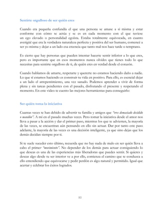 Sentirte orgulloso de ser quién eres
Cuando era pequeña confundía el que una persona se amase a sí misma y estar
conforme con cómo se actúa y se es en cada momento con el que tuviese
un ego elevado o personalidad egoísta. Estaba totalmente equivocada, en cuanto
averigüé que era la verdadera naturaleza perfecta y positiva del ser humano, comencé a
ser yo misma y dejar a un lado esa creencia que tanto mal nos hace tarde o temprano.
Es cierto que hay personas que pueden intentar hacerte sentir inferior a lo que eres,
pero es importante que en esos momentos nunca olvides que tienes todo lo que
necesitas para sentirte orgulloso de ti, de quién eres en verdad desde el corazón.
Cuando hablamos de amarte, respetarte y quererte no estamos haciendo daño a nadie.
Lo que sí estamos haciendo es construir tu vida en positivo. Para ello, es esencial dejar
a un lado el arrepentimiento, una vez sanado. Podemos aprender a vivir de forma
plena y sin tareas pendientes con el pasado, disfrutando el presente y respetando el
momento. En este video te cuento las mejores herramientas para conseguirlo:
Ser quién toma la iniciativa
Cuantas veces te han debido de advertir tu familia y amigos que “eres demasiado decidido
o mandón”. A mí en el pasado muchas veces. Pero tomar la iniciativa desde el amor nos
lleva a pasar a la acción y dar el primer paso, mientras los que te advierten, la mayoría
de las veces, se encuentran aún pensando en ello sin actuar. Dar por tanto este paso
adelante, la mayoría de las veces es una decisión inteligente, ya que sino dejas que los
demás decidan siempre por ti.
Si te suele suceder esto último, recuerda que no hay nada de malo en ser quién lleva a
cabo el primer “movimiento”. No depender de los demás para actuar consiguiendo lo
que deseas es una de las experiencias más liberadoras que puedes sentir. Si quieres y
deseas algo desde tu ser interior ve a por ello, comienza el camino que te conduzca a
ello entendiendo que equivocarse y pedir perdón es algo natural y permitido. Igual que
acertar y celebrar los éxitos logrados.
80
 