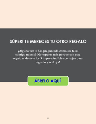 ¿Alguna vez te has preguntado cómo ser feliz
contigo mismo? No esperes más porque con este
regalo te desvelo los 3 imprescindibles consejos para
lograrlo y serlo ya!
ÁBRELO AQUÍ
SÚPER! TE MERECES TU OTRO REGALO
81
 