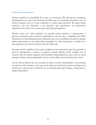 Cuidar tus expectativas
Solemos preferir la comodidad de lo que ya conocemos. De ahí que por naturaleza
investiguemos en exceso los escenarios posibles que se nos pueden presentar y de esa
forma averiguar cual es el que realmente es mejor para nosotros. De igual forma
actuamos con las relaciones y las personas que apreciamos: nos generamos
expectativas de cómo van a actuar ¿para qué? para protegernos.
Muchas veces esas “ideas meditadas” no suceden como creíamos y comenzamos a
generar emociones poco positivas, sintiéndonos mal por ello o culpables por haber
fracasado con determinada persona. Recuerda que eso es problema de quien se genera
dichas expectativas, no de quien debe cumplirlas. Lo más importante es cuidar de lo
que esperamos de nosotros mismos. No de nadie más.
Sea para sentirte orgullosos de ti, para cumplir con las expectativas que has generado o
para no decepcionar a quienes te quieren, cuando decidas, hazlo siempre con el
corazón. De esa manera seguirás coleccionando arrepentimientos, pero estos no serán
amargos. Incluso irán acompañados de una sonrisa dulce por la aventura que viviste.
Así, la vida no deja de ser una aventura, la única y la más extraordinaria. Una aventura
a la que has sido invitado y en la que te han dado un montón de recursos (aunque sean
menos que a otros, pero no dejan de ser un montón) para que la hagas, a fuego lento o
rápido, maravillosa.
82
 
