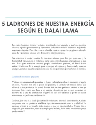 5 LADRONES DE NUESTRA ENERGÍA
SEGÚN EL DALAI LAMA
Los seres humanos somos y estamos constituidos por energía, la cual nos permite
alcanzar aquello que deseamos y superarnos cada día de nuestra existencia mejorando
nuestro ser interior. Para ello, es esencial cuidar nuestro estado de energía renovándolo
cada día y potenciar así cada uno de nuestros talentos innatos.
Ser entonces la mejor versión de nosotros mismos para los que queremos y la
humanidad. Sabiendo ya el poder que tiene en nosotros la energía y la fuerza de la que
nos dota para construir nuestro propio crecimiento personal, el Dalai Lama
define 5 ladrones de la energía para conseguir el cuidado y buen estado nuestras
energías, evitando aquellas experiencias que no nos permitan aprovecharlas al máximo.
Acepta el momento presente
Vivimos en una era donde prevalece el futuro y el mañana sobre el momento, el aquí y
el ahora. Pasamos por alto el poder del presente, el disfrutar el instante actual que
vivimos y nos perdemos en planes futuros que no nos permiten valorar lo que ya
tenemos. Este estado nos lleva a no aceptar situaciones que se nos presentan en
nuestro día a día de connotación negativa ya que no tenemos el poder de hacer
nuestro que no podemos cambiar todo.
Aceptar, por ello, es la tarea que debemos comenzar a practicar como mantra. Cuando
aceptamos que no podemos modificar algo, nos encontramos ante la posibilidad de
cambiar el plan y ser mucho más abiertos a nuevas oportunidades. “Acepta. No es
resignación, pero nada te hace perder más energía que el resistir y pelear contra una situación que no
puedes cambiar”.
83
 