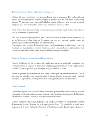 Toma descanso y lleva a cabo pequeños pasos
El día a día está constituido por tiempo, al igual que la naturaleza. Esa es la auténtica
belleza de nuestra plenitud interior, aceptar el tiempo pero no volvernos esclavos del
mismos. Ya sabemos que existen infinidad de ritmos diferentes a la hora de seguir el
tiempo y cada uno de nosotros somos más propensos a unos u otros.
“Date permiso para descansar si estás en un momento que lo necesitas y date permiso para actuar si
estás en un momento de oportunidad”.
Para ello, es esencial saber cuándo parar y cuándo actuar en el momento apropiado. Si
no lo llevamos a cabo, dejamos de valorar nuestro ser, nuestra esencia como ser
humano y perdemos el amor por nosotros mismos.
Damos paso así a estados de ansiedad, tristeza y depresión que nos bloquean y no nos
permiten ser nuestra mejor versión. Hazte con unos consejos básicos para superar con
éxito dichos estados emocionales, comprendiendo siempre su origen:
Rodéate de las personas adecuadas con amor
Cuando hablamos de las personas adecuadas nos estamos refiriendo a aquellas que
forman parte de tu ser, que te aman con sinceridad, compromiso y no te exigen nada a
cambio. Personas que son generosas por un gran motivo: el amor.
Personas que nos hacen sentir aún más vivos y libres por ser nosotros mismos. “Deja ir
a personas que sólo llegan para compartir quejas, problemas, historias desastrosas, miedo y juicio de
los demás. Si alguien busca un bote para echar su basura, procura que no sea en tu mente”.
Cuida tu salud
La salud es el pilar base que nos indica si estamos gestionando adecuadamente nuestra
existencia. Es el termómetro, porque nuestra vida emocional tiene mucho de biológico
y también se expresa a través de nuestras constantes vitales.
Cuando hablamos de energía hablamos de cuerpo, por tanto es fundamental dotarle
de descanso, buena alimentación y tiempo para meditar. “Da prioridad a tu salud, sin la
maquinaria de tu cuerpo trabajando al máximo, no puedes hacer mucho. Tómate algunos descansos”.
85
 