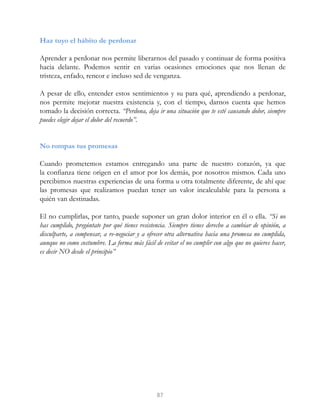 Haz tuyo el hábito de perdonar
Aprender a perdonar nos permite liberarnos del pasado y continuar de forma positiva
hacia delante. Podemos sentir en varias ocasiones emociones que nos llenan de
tristeza, enfado, rencor e incluso sed de venganza.
A pesar de ello, entender estos sentimientos y su para qué, aprendiendo a perdonar,
nos permite mejorar nuestra existencia y, con el tiempo, darnos cuenta que hemos
tomado la decisión correcta. “Perdona, deja ir una situación que te esté causando dolor, siempre
puedes elegir dejar el dolor del recuerdo”.
No rompas tus promesas
Cuando prometemos estamos entregando una parte de nuestro corazón, ya que
la confianza tiene origen en el amor por los demás, por nosotros mismos. Cada uno
percibimos nuestras experiencias de una forma u otra totalmente diferente, de ahí que
las promesas que realizamos puedan tener un valor incalculable para la persona a
quién van destinadas.
El no cumplirlas, por tanto, puede suponer un gran dolor interior en él o ella. “Si no
has cumplido, pregúntate por qué tienes resistencia. Siempre tienes derecho a cambiar de opinión, a
disculparte, a compensar, a re-negociar y a ofrecer otra alternativa hacia una promesa no cumplida,
aunque no como costumbre. La forma más fácil de evitar el no cumplir con algo que no quieres hacer,
es decir NO desde el principio”
87
 
