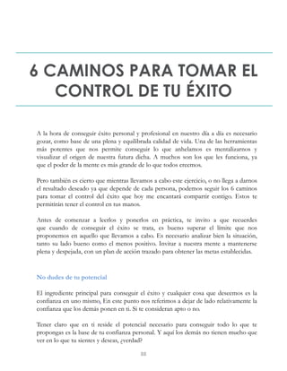 6 CAMINOS PARA TOMAR EL
CONTROL DE TU ÉXITO
A la hora de conseguir éxito personal y profesional en nuestro día a día es necesario
gozar, como base de una plena y equilibrada calidad de vida. Una de las herramientas
más potentes que nos permite conseguir lo que anhelamos es mentalizarnos y
visualizar el origen de nuestra futura dicha. A muchos son los que les funciona, ya
que el poder de la mente es más grande de lo que todos creemos.
Pero también es cierto que mientras llevamos a cabo este ejercicio, o no llega a darnos
el resultado deseado ya que depende de cada persona, podemos seguir los 6 caminos
para tomar el control del éxito que hoy me encantará compartir contigo. Estos te
permitirán tener el control en tus manos.
Antes de comenzar a leerlos y ponerlos en práctica, te invito a que recuerdes
que cuando de conseguir el éxito se trata, es bueno superar el límite que nos
proponemos en aquello que llevamos a cabo. Es necesario analizar bien la situación,
tanto su lado bueno como el menos positivo. Invitar a nuestra mente a mantenerse
plena y despejada, con un plan de acción trazado para obtener las metas establecidas.
No dudes de tu potencial
El ingrediente principal para conseguir el éxito y cualquier cosa que deseemos es la
confianza en uno mismo. En este punto nos referimos a dejar de lado relativamente la
confianza que los demás ponen en ti. Si te consideran apto o no.
Tener claro que en ti reside el potencial necesario para conseguir todo lo que te
propongas es la base de tu confianza personal. Y aquí los demás no tienen mucho que
ver en lo que tu sientes y deseas, ¿verdad?
88
 