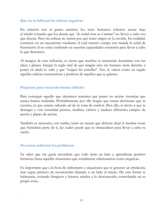 Que no te influyan las críticas negativas
En relación con el punto anterior, los seres humanos solemos actuar bajo
el miedo evitando que los demás que “de verdad creen en sí mismos” no lleven a cabo eso
que desean. Pero las críticas no tienen por qué tener origen en la envidia. En realidad,
consisten en un mecanismo mediante el cual nuestro cuerpo nos manda la señal de
frustración al no estar confiando en nuestras capacidades existentes para llevar a cabo
lo que deseamos.
Al margen de esta reflexión, es cierto que muchos te intentarán desanimar con tus
ideas y planes. Integra la regla vital de que ningún otro ser humano tiene derecho a
poner en duda tu valía y que “toques las estrellas”. Eso sí, valora como un regalo
aquellas críticas constructivas y positivas de aquellos que te quieren.
Prepárate para tomar decisiones difíciles
Para conseguir aquello que deseamos tenemos que poner en acción vivencias que
nunca hemos realizado. Probablemente por ello tengas que tomar decisiones que te
cuesten, ya que estarás saliendo así de tu zona de confort. Para ello, te invito a que te
detengas y con serenidad pienses, medites, valores y analices diferentes campos de
acción y planes de acción.
También es necesario, con cariño, tener en cuenta que deberás dejar ir muchas cosas
que formaban parte de ti, las cuales puede que te obstaculicen para llevar a cabo tu
sueño.
No temas enfrentar los problemas
Ya sabes que me gusta recordarte que todo tiene un lado y aprendizaje positivo
hermoso, hasta aquellas situaciones que socialmente relacionamos como negativas.
Es importante que a la hora de enfrentarte a situaciones que te generen un obstáculo,
seas capaz primero de reconocerlas dejando a un lado el miedo. De esta forma te
habituarás, evitando bloqueos y futuros miedos a lo desconocido, controlando así tu
propio éxito.
. 90
 
