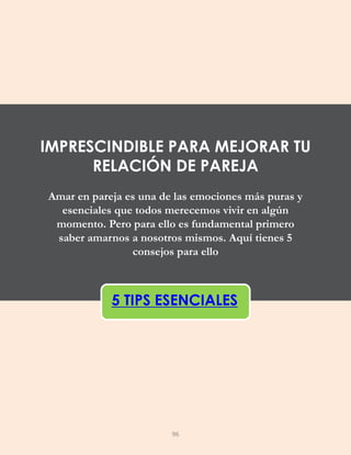 Amar en pareja es una de las emociones más puras y
esenciales que todos merecemos vivir en algún
momento. Pero para ello es fundamental primero
saber amarnos a nosotros mismos. Aquí tienes 5
consejos para ello
5 TIPS ESENCIALES
IMPRESCINDIBLE PARA MEJORAR TU
RELACIÓN DE PAREJA
96
 