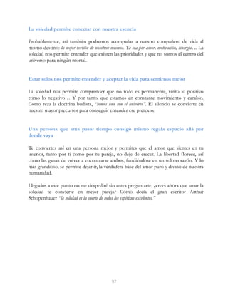 La soledad permite conectar con nuestra esencia
Probablemente, así también podremos acompañar a nuestro compañero de vida al
mismo destino: la mejor versión de nosotros mismos. Ya sea por amor, motivación, sinergia… La
soledad nos permite entender que existen las prioridades y que no somos el centro del
universo para ningún mortal.
Estar solos nos permite entender y aceptar la vida para sentirnos mejor
La soledad nos permite comprender que no todo es permanente, tanto lo positivo
como lo negativo… Y por tanto, que estamos en constante movimiento y cambio.
Como reza la doctrina budista, “somos uno con el universo”. El silencio se convierte en
nuestro mayor precursor para conseguir entender ese pretexto.
Una persona que ama pasar tiempo consigo mismo regala espacio allá por
donde vaya
Te conviertes así en una persona mejor y permites que el amor que sientes en tu
interior, tanto por ti como por tu pareja, no deje de crecer. La libertad florece, así
como las ganas de volver a encontrarse ambos, fundiéndose en un solo corazón. Y lo
más grandioso, se permite dejar ir, la verdadera base del amor puro y divino de nuestra
humanidad.
Llegados a este punto no me despediré sin antes preguntarte, ¿crees ahora que amar la
soledad te convierte en mejor pareja? Cómo decía el gran escritor Arthur
Schopenhauer “la soledad es la suerte de todos los espíritus excelentes.”
97
 