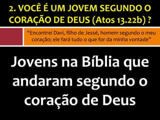 2. VOCÊ É UM JOVEM SEGUNDO O
CORAÇÃO DE DEUS (Atos 13.22b) ?
   “Encontrei Davi, filho de Jessé, homem segundo o meu
     coração; ele fará tudo o que for da minha vontade”



Jovens na Bíblia que
andaram segundo o
  coração de Deus
 